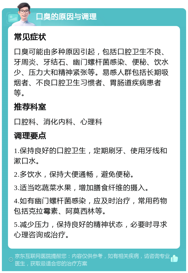 口臭的原因与调理 常见症状 口臭可能由多种原因引起，包括口腔卫生不良、牙周炎、牙结石、幽门螺杆菌感染、便秘、饮水少、压力大和精神紧张等。易感人群包括长期吸烟者、不良口腔卫生习惯者、胃肠道疾病患者等。 推荐科室 口腔科、消化内科、心理科 调理要点 1.保持良好的口腔卫生，定期刷牙、使用牙线和漱口水。 2.多饮水，保持大便通畅，避免便秘。 3.适当吃蔬菜水果，增加膳食纤维的摄入。 4.如有幽门螺杆菌感染，应及时治疗，常用药物包括克拉霉素、阿莫西林等。 5.减少压力，保持良好的精神状态，必要时寻求心理咨询或治疗。