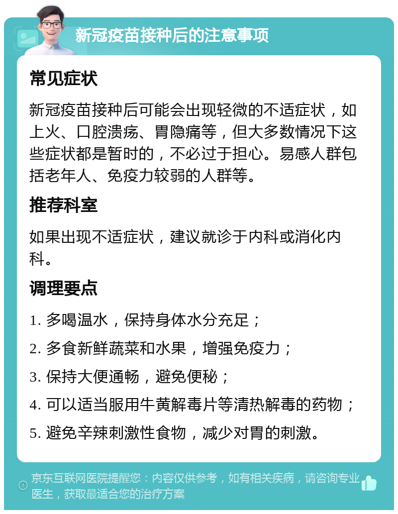 新冠疫苗接种后的注意事项 常见症状 新冠疫苗接种后可能会出现轻微的不适症状，如上火、口腔溃疡、胃隐痛等，但大多数情况下这些症状都是暂时的，不必过于担心。易感人群包括老年人、免疫力较弱的人群等。 推荐科室 如果出现不适症状，建议就诊于内科或消化内科。 调理要点 1. 多喝温水，保持身体水分充足； 2. 多食新鲜蔬菜和水果，增强免疫力； 3. 保持大便通畅，避免便秘； 4. 可以适当服用牛黄解毒片等清热解毒的药物； 5. 避免辛辣刺激性食物，减少对胃的刺激。