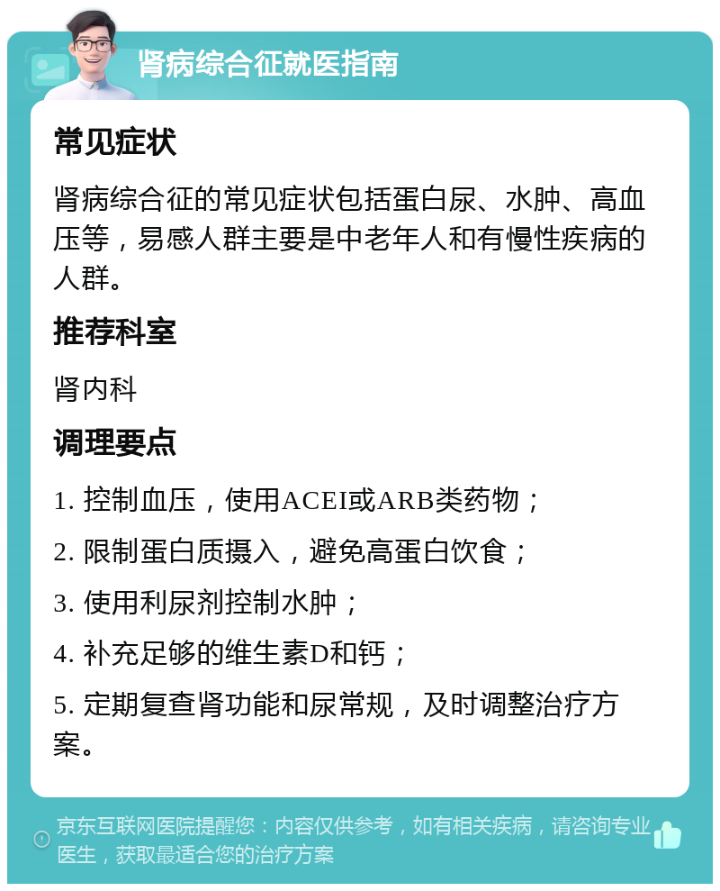 肾病综合征就医指南 常见症状 肾病综合征的常见症状包括蛋白尿、水肿、高血压等，易感人群主要是中老年人和有慢性疾病的人群。 推荐科室 肾内科 调理要点 1. 控制血压，使用ACEI或ARB类药物； 2. 限制蛋白质摄入，避免高蛋白饮食； 3. 使用利尿剂控制水肿； 4. 补充足够的维生素D和钙； 5. 定期复查肾功能和尿常规，及时调整治疗方案。