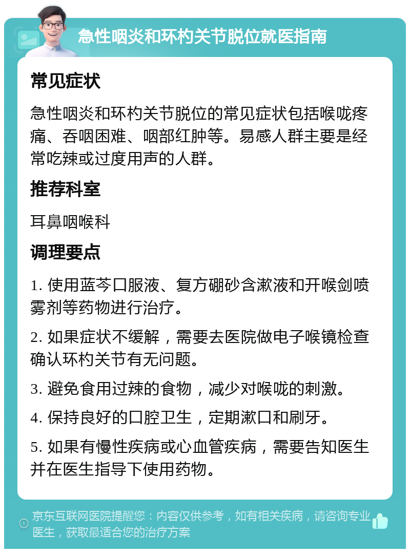 急性咽炎和环杓关节脱位就医指南 常见症状 急性咽炎和环杓关节脱位的常见症状包括喉咙疼痛、吞咽困难、咽部红肿等。易感人群主要是经常吃辣或过度用声的人群。 推荐科室 耳鼻咽喉科 调理要点 1. 使用蓝芩口服液、复方硼砂含漱液和开喉剑喷雾剂等药物进行治疗。 2. 如果症状不缓解，需要去医院做电子喉镜检查确认环杓关节有无问题。 3. 避免食用过辣的食物，减少对喉咙的刺激。 4. 保持良好的口腔卫生，定期漱口和刷牙。 5. 如果有慢性疾病或心血管疾病，需要告知医生并在医生指导下使用药物。