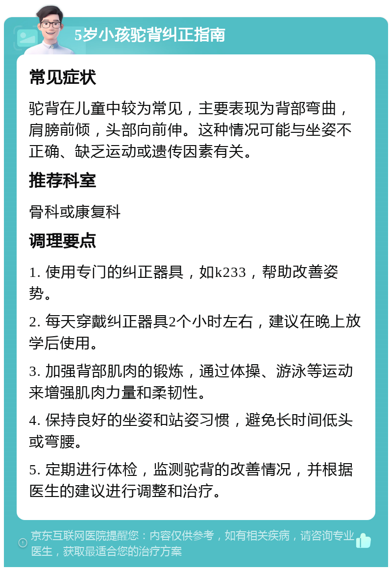 5岁小孩驼背纠正指南 常见症状 驼背在儿童中较为常见，主要表现为背部弯曲，肩膀前倾，头部向前伸。这种情况可能与坐姿不正确、缺乏运动或遗传因素有关。 推荐科室 骨科或康复科 调理要点 1. 使用专门的纠正器具，如k233，帮助改善姿势。 2. 每天穿戴纠正器具2个小时左右，建议在晚上放学后使用。 3. 加强背部肌肉的锻炼，通过体操、游泳等运动来增强肌肉力量和柔韧性。 4. 保持良好的坐姿和站姿习惯，避免长时间低头或弯腰。 5. 定期进行体检，监测驼背的改善情况，并根据医生的建议进行调整和治疗。