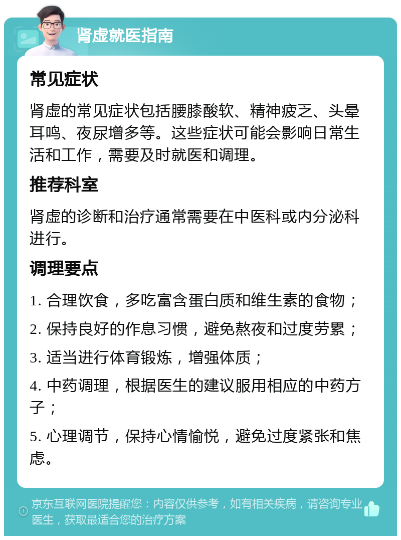 肾虚就医指南 常见症状 肾虚的常见症状包括腰膝酸软、精神疲乏、头晕耳鸣、夜尿增多等。这些症状可能会影响日常生活和工作，需要及时就医和调理。 推荐科室 肾虚的诊断和治疗通常需要在中医科或内分泌科进行。 调理要点 1. 合理饮食，多吃富含蛋白质和维生素的食物； 2. 保持良好的作息习惯，避免熬夜和过度劳累； 3. 适当进行体育锻炼，增强体质； 4. 中药调理，根据医生的建议服用相应的中药方子； 5. 心理调节，保持心情愉悦，避免过度紧张和焦虑。