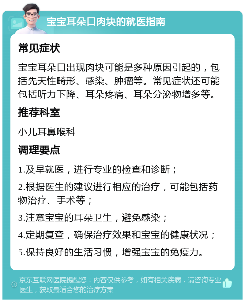 宝宝耳朵口肉块的就医指南 常见症状 宝宝耳朵口出现肉块可能是多种原因引起的，包括先天性畸形、感染、肿瘤等。常见症状还可能包括听力下降、耳朵疼痛、耳朵分泌物增多等。 推荐科室 小儿耳鼻喉科 调理要点 1.及早就医，进行专业的检查和诊断； 2.根据医生的建议进行相应的治疗，可能包括药物治疗、手术等； 3.注意宝宝的耳朵卫生，避免感染； 4.定期复查，确保治疗效果和宝宝的健康状况； 5.保持良好的生活习惯，增强宝宝的免疫力。