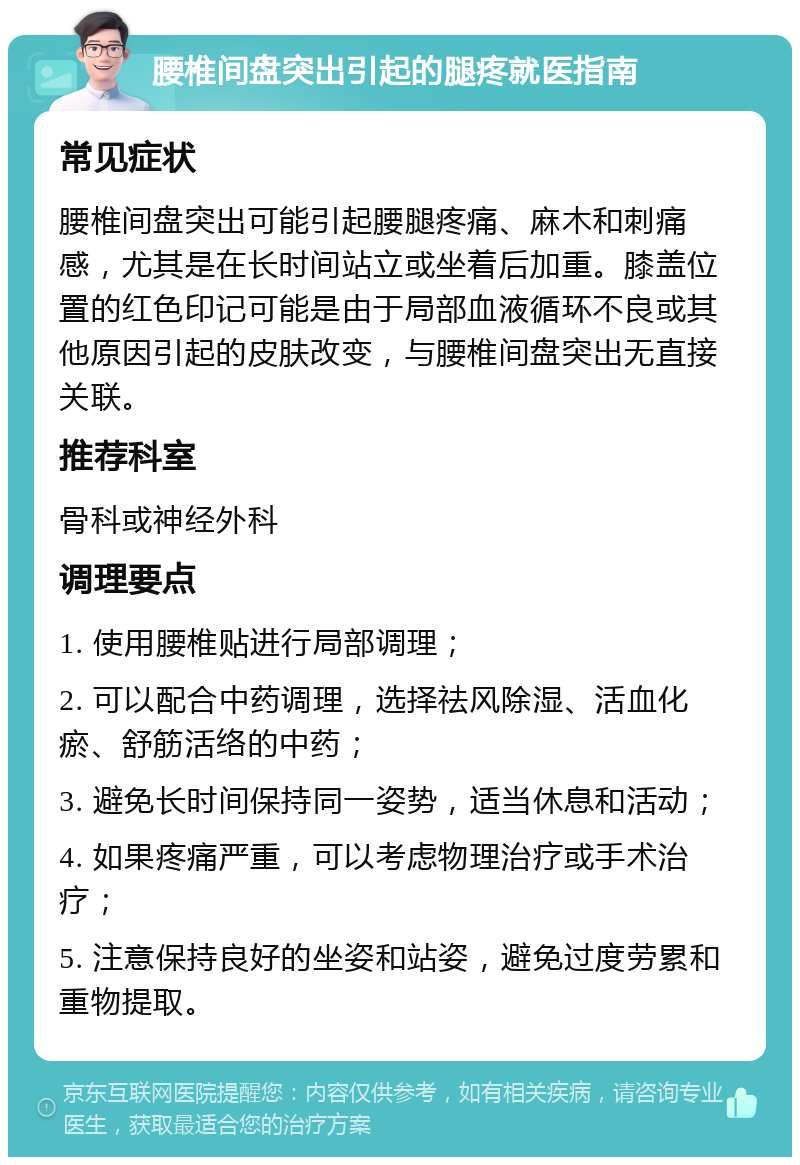 腰椎间盘突出引起的腿疼就医指南 常见症状 腰椎间盘突出可能引起腰腿疼痛、麻木和刺痛感，尤其是在长时间站立或坐着后加重。膝盖位置的红色印记可能是由于局部血液循环不良或其他原因引起的皮肤改变，与腰椎间盘突出无直接关联。 推荐科室 骨科或神经外科 调理要点 1. 使用腰椎贴进行局部调理； 2. 可以配合中药调理，选择祛风除湿、活血化瘀、舒筋活络的中药； 3. 避免长时间保持同一姿势，适当休息和活动； 4. 如果疼痛严重，可以考虑物理治疗或手术治疗； 5. 注意保持良好的坐姿和站姿，避免过度劳累和重物提取。