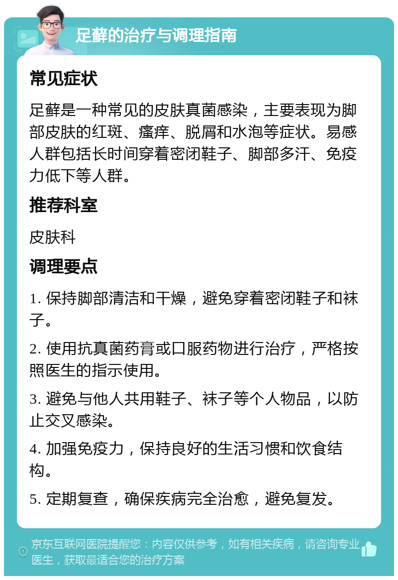 足藓的治疗与调理指南 常见症状 足藓是一种常见的皮肤真菌感染，主要表现为脚部皮肤的红斑、瘙痒、脱屑和水泡等症状。易感人群包括长时间穿着密闭鞋子、脚部多汗、免疫力低下等人群。 推荐科室 皮肤科 调理要点 1. 保持脚部清洁和干燥，避免穿着密闭鞋子和袜子。 2. 使用抗真菌药膏或口服药物进行治疗，严格按照医生的指示使用。 3. 避免与他人共用鞋子、袜子等个人物品，以防止交叉感染。 4. 加强免疫力，保持良好的生活习惯和饮食结构。 5. 定期复查，确保疾病完全治愈，避免复发。