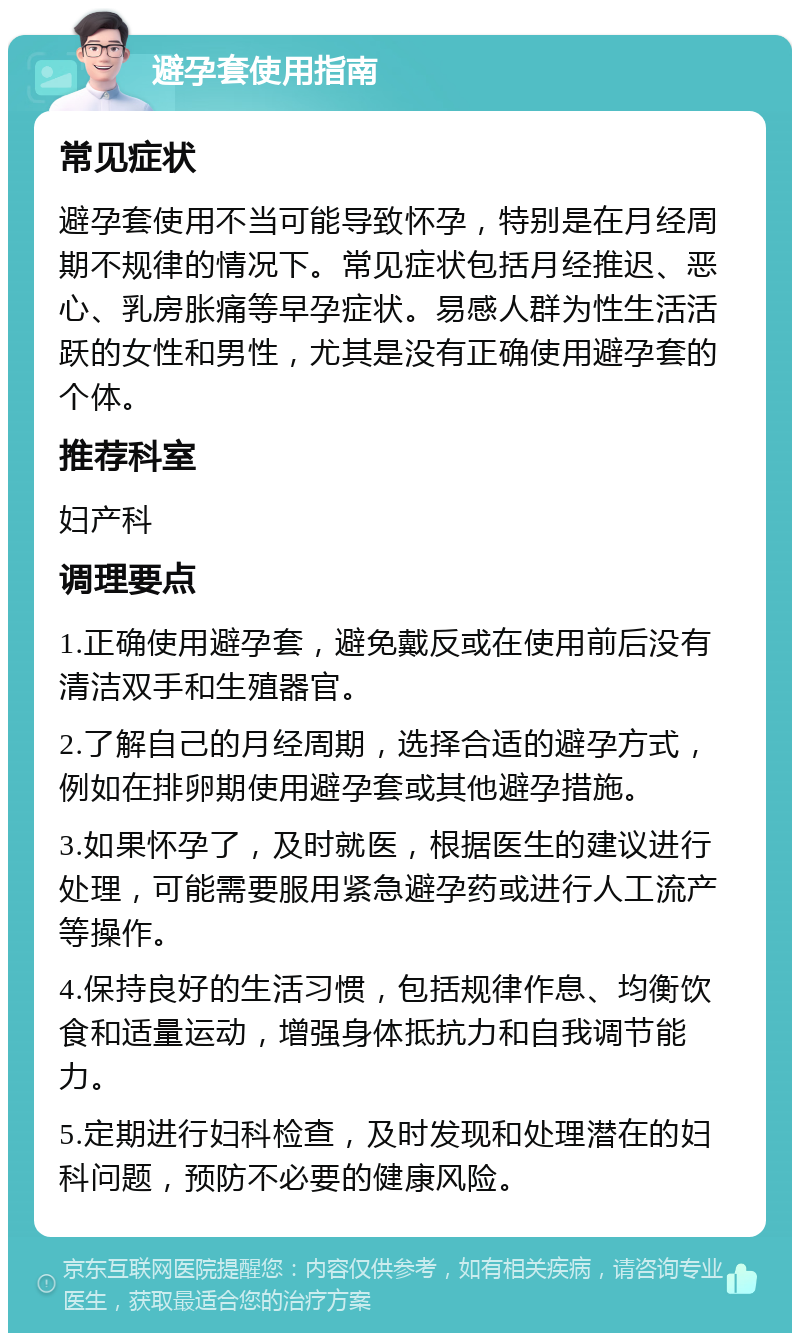 避孕套使用指南 常见症状 避孕套使用不当可能导致怀孕，特别是在月经周期不规律的情况下。常见症状包括月经推迟、恶心、乳房胀痛等早孕症状。易感人群为性生活活跃的女性和男性，尤其是没有正确使用避孕套的个体。 推荐科室 妇产科 调理要点 1.正确使用避孕套，避免戴反或在使用前后没有清洁双手和生殖器官。 2.了解自己的月经周期，选择合适的避孕方式，例如在排卵期使用避孕套或其他避孕措施。 3.如果怀孕了，及时就医，根据医生的建议进行处理，可能需要服用紧急避孕药或进行人工流产等操作。 4.保持良好的生活习惯，包括规律作息、均衡饮食和适量运动，增强身体抵抗力和自我调节能力。 5.定期进行妇科检查，及时发现和处理潜在的妇科问题，预防不必要的健康风险。