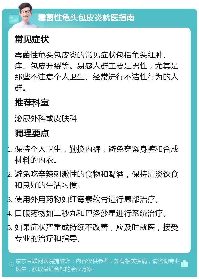 霉菌性龟头包皮炎就医指南 常见症状 霉菌性龟头包皮炎的常见症状包括龟头红肿、痒、包皮开裂等。易感人群主要是男性，尤其是那些不注意个人卫生、经常进行不洁性行为的人群。 推荐科室 泌尿外科或皮肤科 调理要点 保持个人卫生，勤换内裤，避免穿紧身裤和合成材料的内衣。 避免吃辛辣刺激性的食物和喝酒，保持清淡饮食和良好的生活习惯。 使用外用药物如红霉素软膏进行局部治疗。 口服药物如二秒丸和巴洛沙星进行系统治疗。 如果症状严重或持续不改善，应及时就医，接受专业的治疗和指导。