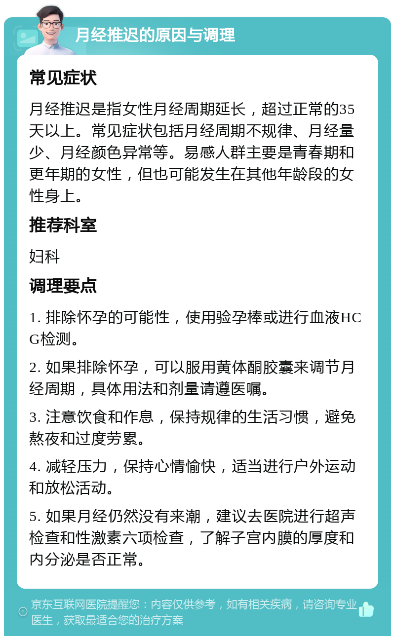 月经推迟的原因与调理 常见症状 月经推迟是指女性月经周期延长，超过正常的35天以上。常见症状包括月经周期不规律、月经量少、月经颜色异常等。易感人群主要是青春期和更年期的女性，但也可能发生在其他年龄段的女性身上。 推荐科室 妇科 调理要点 1. 排除怀孕的可能性，使用验孕棒或进行血液HCG检测。 2. 如果排除怀孕，可以服用黄体酮胶囊来调节月经周期，具体用法和剂量请遵医嘱。 3. 注意饮食和作息，保持规律的生活习惯，避免熬夜和过度劳累。 4. 减轻压力，保持心情愉快，适当进行户外运动和放松活动。 5. 如果月经仍然没有来潮，建议去医院进行超声检查和性激素六项检查，了解子宫内膜的厚度和内分泌是否正常。