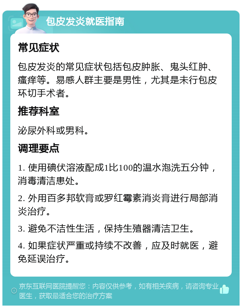 包皮发炎就医指南 常见症状 包皮发炎的常见症状包括包皮肿胀、鬼头红肿、瘙痒等。易感人群主要是男性，尤其是未行包皮环切手术者。 推荐科室 泌尿外科或男科。 调理要点 1. 使用碘伏溶液配成1比100的温水泡洗五分钟，消毒清洁患处。 2. 外用百多邦软膏或罗红霉素消炎膏进行局部消炎治疗。 3. 避免不洁性生活，保持生殖器清洁卫生。 4. 如果症状严重或持续不改善，应及时就医，避免延误治疗。