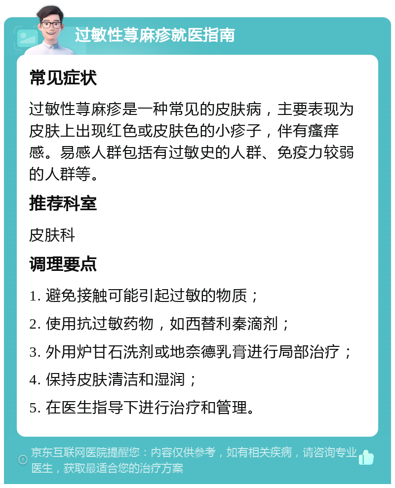 过敏性荨麻疹就医指南 常见症状 过敏性荨麻疹是一种常见的皮肤病，主要表现为皮肤上出现红色或皮肤色的小疹子，伴有瘙痒感。易感人群包括有过敏史的人群、免疫力较弱的人群等。 推荐科室 皮肤科 调理要点 1. 避免接触可能引起过敏的物质； 2. 使用抗过敏药物，如西替利秦滴剂； 3. 外用炉甘石洗剂或地奈德乳膏进行局部治疗； 4. 保持皮肤清洁和湿润； 5. 在医生指导下进行治疗和管理。