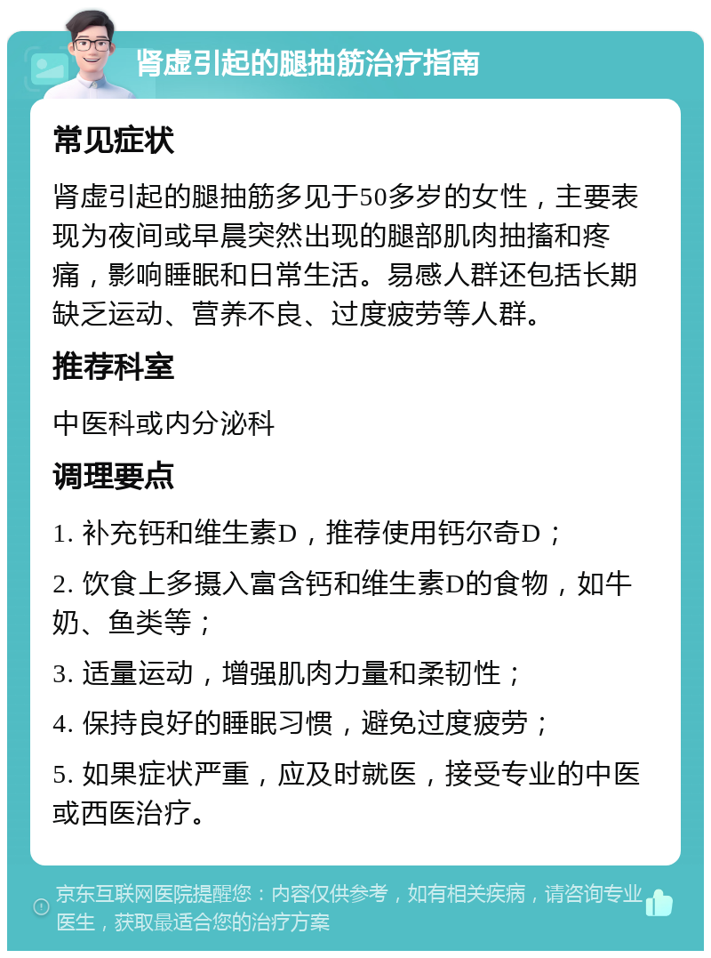 肾虚引起的腿抽筋治疗指南 常见症状 肾虚引起的腿抽筋多见于50多岁的女性，主要表现为夜间或早晨突然出现的腿部肌肉抽搐和疼痛，影响睡眠和日常生活。易感人群还包括长期缺乏运动、营养不良、过度疲劳等人群。 推荐科室 中医科或内分泌科 调理要点 1. 补充钙和维生素D，推荐使用钙尔奇D； 2. 饮食上多摄入富含钙和维生素D的食物，如牛奶、鱼类等； 3. 适量运动，增强肌肉力量和柔韧性； 4. 保持良好的睡眠习惯，避免过度疲劳； 5. 如果症状严重，应及时就医，接受专业的中医或西医治疗。