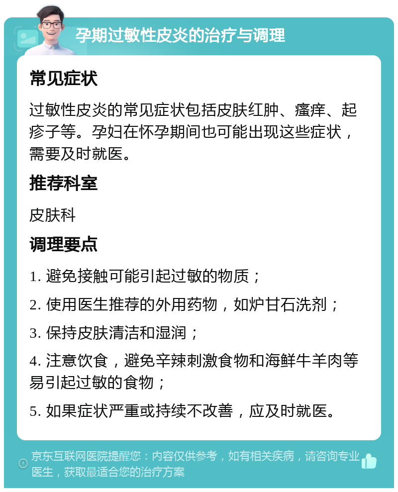 孕期过敏性皮炎的治疗与调理 常见症状 过敏性皮炎的常见症状包括皮肤红肿、瘙痒、起疹子等。孕妇在怀孕期间也可能出现这些症状，需要及时就医。 推荐科室 皮肤科 调理要点 1. 避免接触可能引起过敏的物质； 2. 使用医生推荐的外用药物，如炉甘石洗剂； 3. 保持皮肤清洁和湿润； 4. 注意饮食，避免辛辣刺激食物和海鲜牛羊肉等易引起过敏的食物； 5. 如果症状严重或持续不改善，应及时就医。