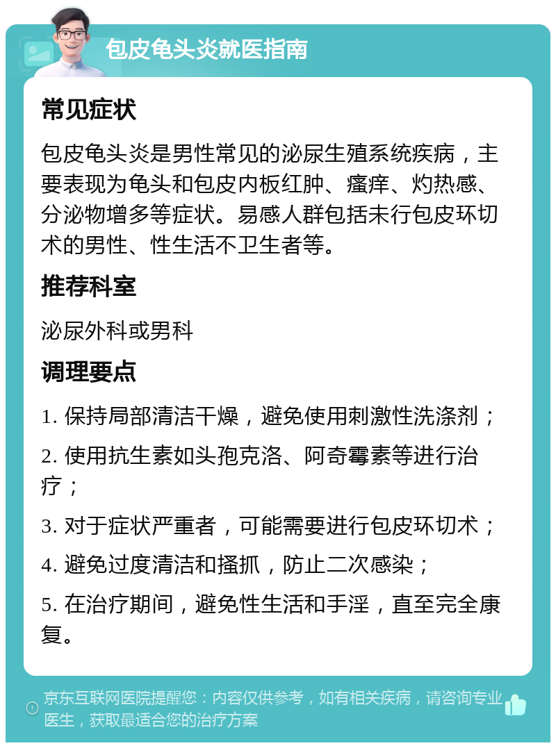 包皮龟头炎就医指南 常见症状 包皮龟头炎是男性常见的泌尿生殖系统疾病，主要表现为龟头和包皮内板红肿、瘙痒、灼热感、分泌物增多等症状。易感人群包括未行包皮环切术的男性、性生活不卫生者等。 推荐科室 泌尿外科或男科 调理要点 1. 保持局部清洁干燥，避免使用刺激性洗涤剂； 2. 使用抗生素如头孢克洛、阿奇霉素等进行治疗； 3. 对于症状严重者，可能需要进行包皮环切术； 4. 避免过度清洁和搔抓，防止二次感染； 5. 在治疗期间，避免性生活和手淫，直至完全康复。