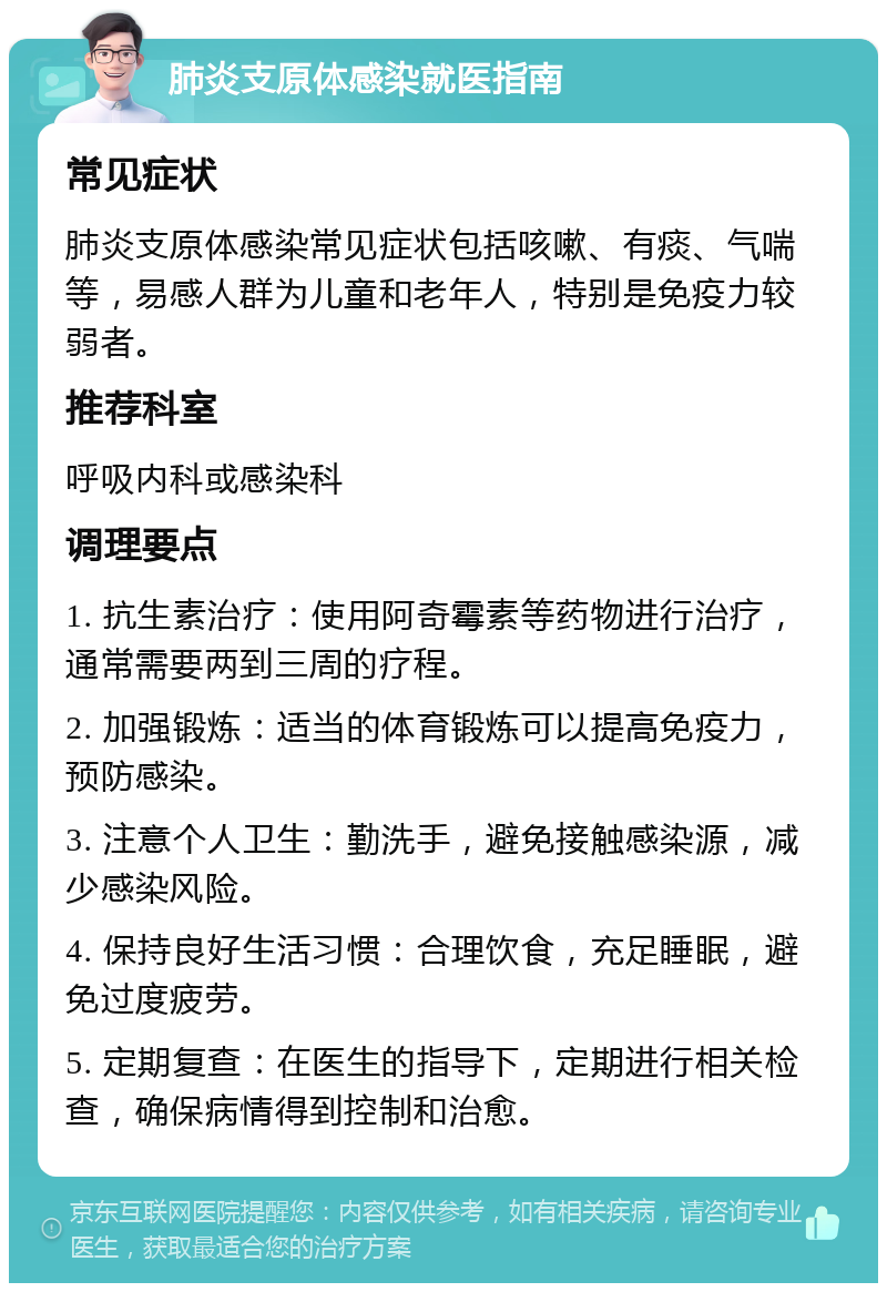 肺炎支原体感染就医指南 常见症状 肺炎支原体感染常见症状包括咳嗽、有痰、气喘等，易感人群为儿童和老年人，特别是免疫力较弱者。 推荐科室 呼吸内科或感染科 调理要点 1. 抗生素治疗：使用阿奇霉素等药物进行治疗，通常需要两到三周的疗程。 2. 加强锻炼：适当的体育锻炼可以提高免疫力，预防感染。 3. 注意个人卫生：勤洗手，避免接触感染源，减少感染风险。 4. 保持良好生活习惯：合理饮食，充足睡眠，避免过度疲劳。 5. 定期复查：在医生的指导下，定期进行相关检查，确保病情得到控制和治愈。