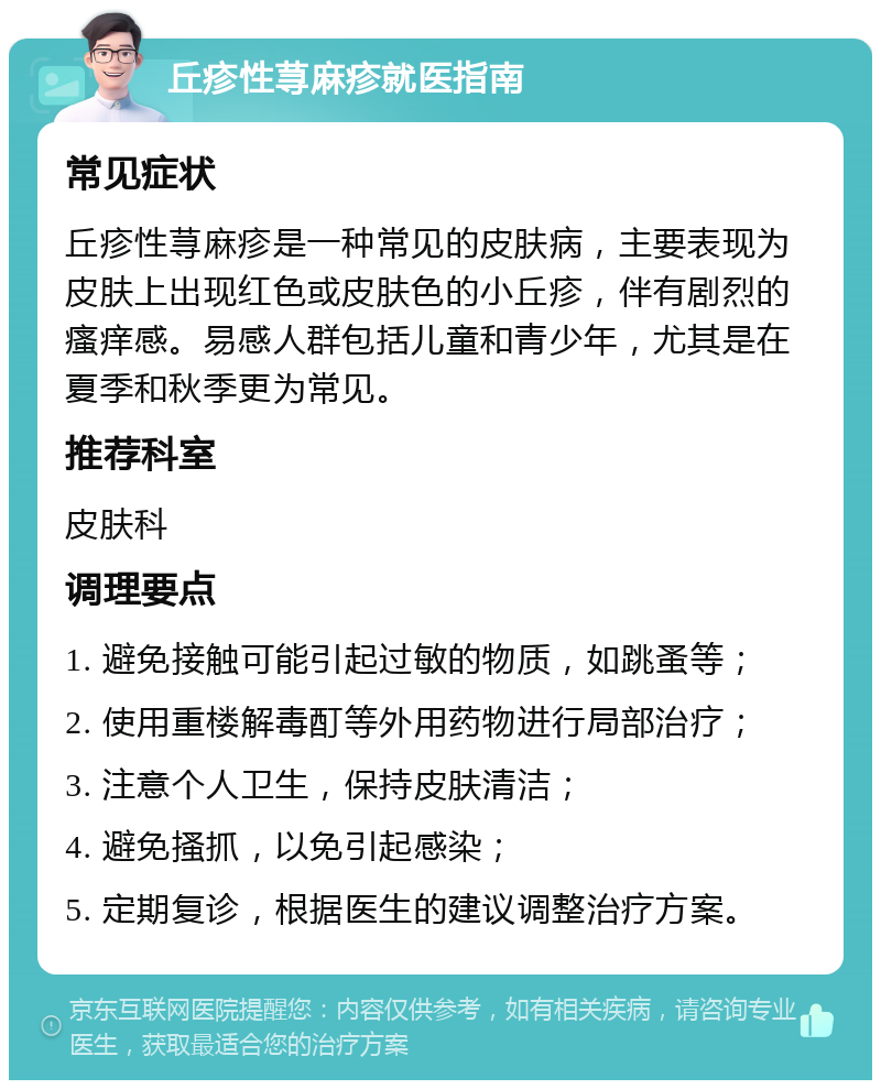 丘疹性荨麻疹就医指南 常见症状 丘疹性荨麻疹是一种常见的皮肤病，主要表现为皮肤上出现红色或皮肤色的小丘疹，伴有剧烈的瘙痒感。易感人群包括儿童和青少年，尤其是在夏季和秋季更为常见。 推荐科室 皮肤科 调理要点 1. 避免接触可能引起过敏的物质，如跳蚤等； 2. 使用重楼解毒酊等外用药物进行局部治疗； 3. 注意个人卫生，保持皮肤清洁； 4. 避免搔抓，以免引起感染； 5. 定期复诊，根据医生的建议调整治疗方案。