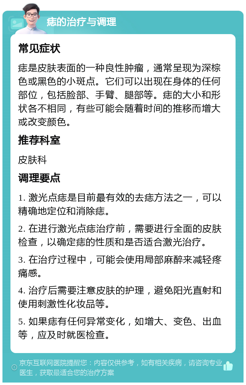 痣的治疗与调理 常见症状 痣是皮肤表面的一种良性肿瘤，通常呈现为深棕色或黑色的小斑点。它们可以出现在身体的任何部位，包括脸部、手臂、腿部等。痣的大小和形状各不相同，有些可能会随着时间的推移而增大或改变颜色。 推荐科室 皮肤科 调理要点 1. 激光点痣是目前最有效的去痣方法之一，可以精确地定位和消除痣。 2. 在进行激光点痣治疗前，需要进行全面的皮肤检查，以确定痣的性质和是否适合激光治疗。 3. 在治疗过程中，可能会使用局部麻醉来减轻疼痛感。 4. 治疗后需要注意皮肤的护理，避免阳光直射和使用刺激性化妆品等。 5. 如果痣有任何异常变化，如增大、变色、出血等，应及时就医检查。