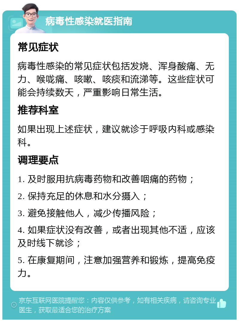 病毒性感染就医指南 常见症状 病毒性感染的常见症状包括发烧、浑身酸痛、无力、喉咙痛、咳嗽、咳痰和流涕等。这些症状可能会持续数天，严重影响日常生活。 推荐科室 如果出现上述症状，建议就诊于呼吸内科或感染科。 调理要点 1. 及时服用抗病毒药物和改善咽痛的药物； 2. 保持充足的休息和水分摄入； 3. 避免接触他人，减少传播风险； 4. 如果症状没有改善，或者出现其他不适，应该及时线下就诊； 5. 在康复期间，注意加强营养和锻炼，提高免疫力。