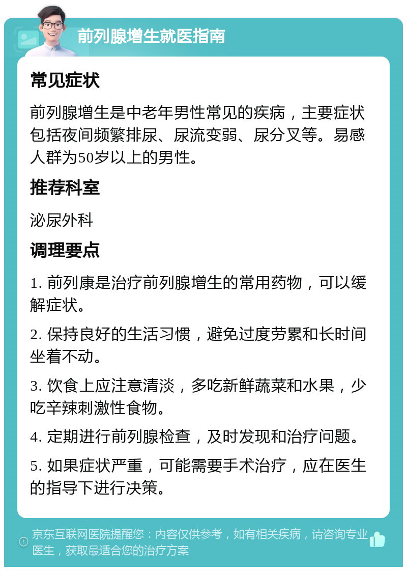 前列腺增生就医指南 常见症状 前列腺增生是中老年男性常见的疾病，主要症状包括夜间频繁排尿、尿流变弱、尿分叉等。易感人群为50岁以上的男性。 推荐科室 泌尿外科 调理要点 1. 前列康是治疗前列腺增生的常用药物，可以缓解症状。 2. 保持良好的生活习惯，避免过度劳累和长时间坐着不动。 3. 饮食上应注意清淡，多吃新鲜蔬菜和水果，少吃辛辣刺激性食物。 4. 定期进行前列腺检查，及时发现和治疗问题。 5. 如果症状严重，可能需要手术治疗，应在医生的指导下进行决策。