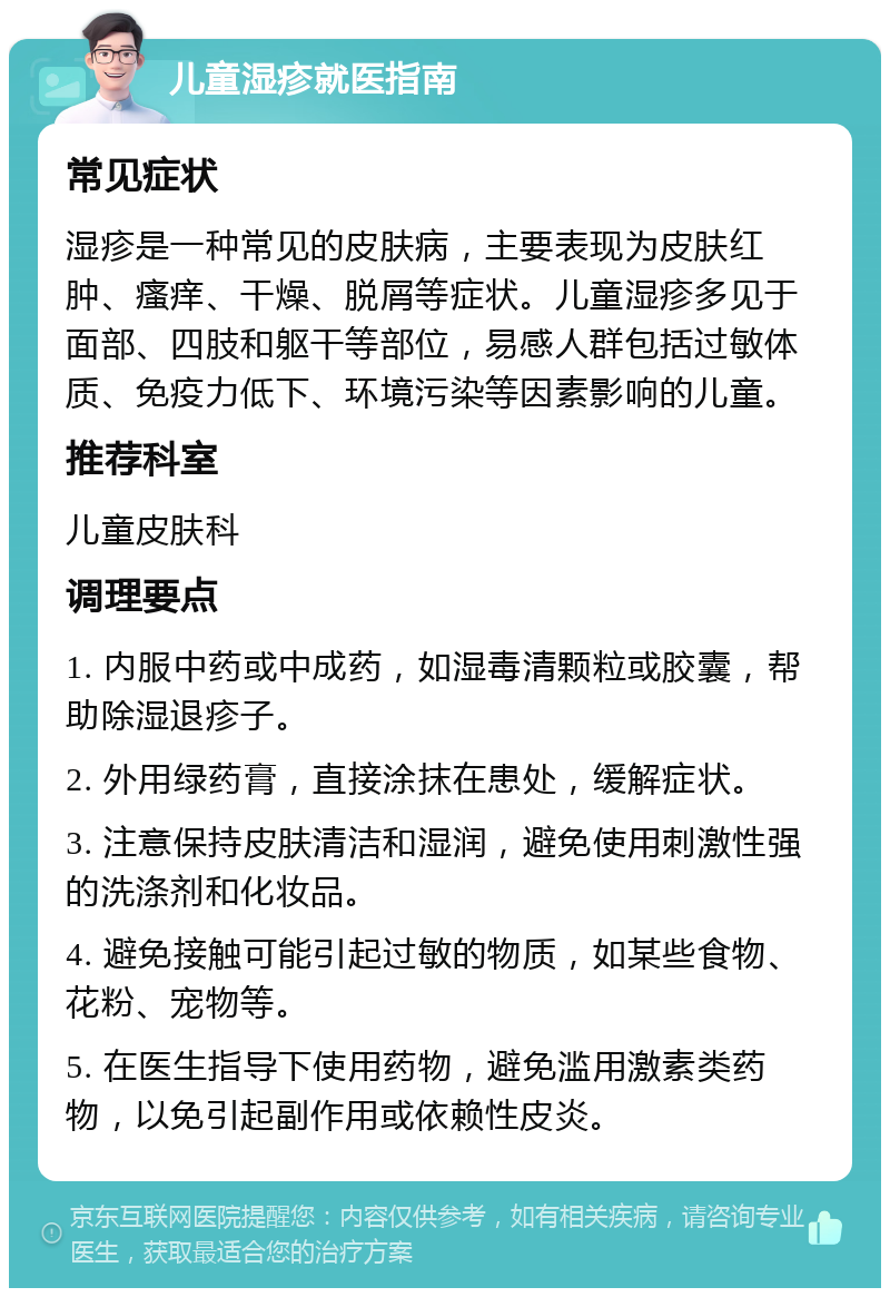 儿童湿疹就医指南 常见症状 湿疹是一种常见的皮肤病，主要表现为皮肤红肿、瘙痒、干燥、脱屑等症状。儿童湿疹多见于面部、四肢和躯干等部位，易感人群包括过敏体质、免疫力低下、环境污染等因素影响的儿童。 推荐科室 儿童皮肤科 调理要点 1. 内服中药或中成药，如湿毒清颗粒或胶囊，帮助除湿退疹子。 2. 外用绿药膏，直接涂抹在患处，缓解症状。 3. 注意保持皮肤清洁和湿润，避免使用刺激性强的洗涤剂和化妆品。 4. 避免接触可能引起过敏的物质，如某些食物、花粉、宠物等。 5. 在医生指导下使用药物，避免滥用激素类药物，以免引起副作用或依赖性皮炎。