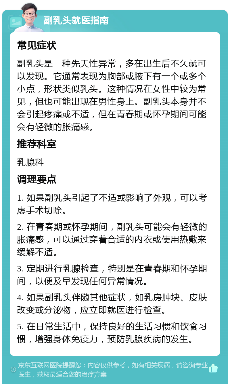 副乳头就医指南 常见症状 副乳头是一种先天性异常，多在出生后不久就可以发现。它通常表现为胸部或腋下有一个或多个小点，形状类似乳头。这种情况在女性中较为常见，但也可能出现在男性身上。副乳头本身并不会引起疼痛或不适，但在青春期或怀孕期间可能会有轻微的胀痛感。 推荐科室 乳腺科 调理要点 1. 如果副乳头引起了不适或影响了外观，可以考虑手术切除。 2. 在青春期或怀孕期间，副乳头可能会有轻微的胀痛感，可以通过穿着合适的内衣或使用热敷来缓解不适。 3. 定期进行乳腺检查，特别是在青春期和怀孕期间，以便及早发现任何异常情况。 4. 如果副乳头伴随其他症状，如乳房肿块、皮肤改变或分泌物，应立即就医进行检查。 5. 在日常生活中，保持良好的生活习惯和饮食习惯，增强身体免疫力，预防乳腺疾病的发生。