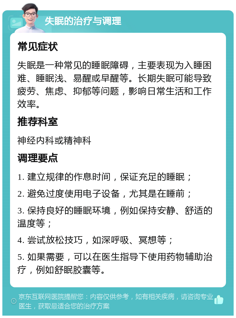 失眠的治疗与调理 常见症状 失眠是一种常见的睡眠障碍，主要表现为入睡困难、睡眠浅、易醒或早醒等。长期失眠可能导致疲劳、焦虑、抑郁等问题，影响日常生活和工作效率。 推荐科室 神经内科或精神科 调理要点 1. 建立规律的作息时间，保证充足的睡眠； 2. 避免过度使用电子设备，尤其是在睡前； 3. 保持良好的睡眠环境，例如保持安静、舒适的温度等； 4. 尝试放松技巧，如深呼吸、冥想等； 5. 如果需要，可以在医生指导下使用药物辅助治疗，例如舒眠胶囊等。