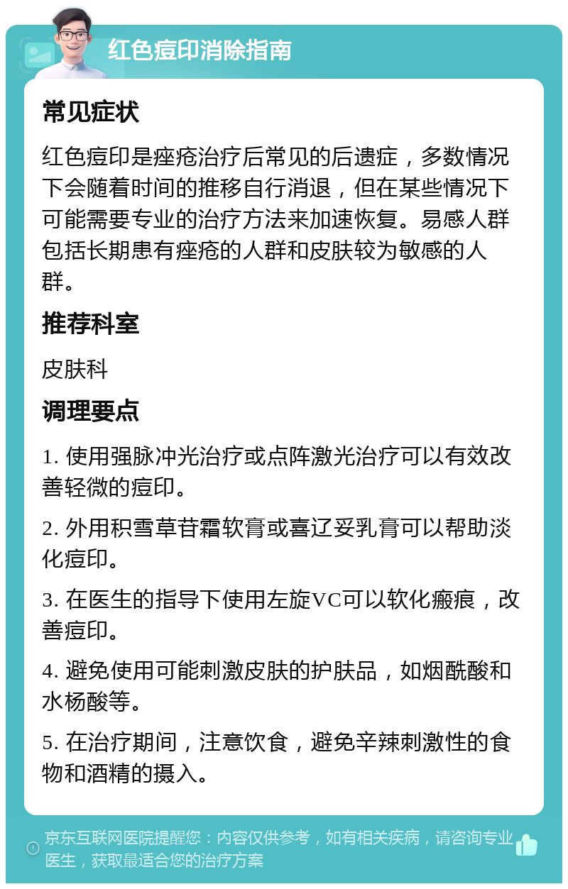 红色痘印消除指南 常见症状 红色痘印是痤疮治疗后常见的后遗症，多数情况下会随着时间的推移自行消退，但在某些情况下可能需要专业的治疗方法来加速恢复。易感人群包括长期患有痤疮的人群和皮肤较为敏感的人群。 推荐科室 皮肤科 调理要点 1. 使用强脉冲光治疗或点阵激光治疗可以有效改善轻微的痘印。 2. 外用积雪草苷霜软膏或喜辽妥乳膏可以帮助淡化痘印。 3. 在医生的指导下使用左旋VC可以软化瘢痕，改善痘印。 4. 避免使用可能刺激皮肤的护肤品，如烟酰酸和水杨酸等。 5. 在治疗期间，注意饮食，避免辛辣刺激性的食物和酒精的摄入。