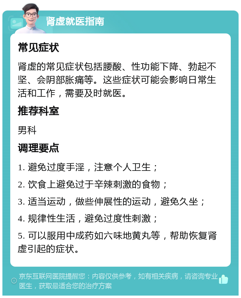 肾虚就医指南 常见症状 肾虚的常见症状包括腰酸、性功能下降、勃起不坚、会阴部胀痛等。这些症状可能会影响日常生活和工作，需要及时就医。 推荐科室 男科 调理要点 1. 避免过度手淫，注意个人卫生； 2. 饮食上避免过于辛辣刺激的食物； 3. 适当运动，做些伸展性的运动，避免久坐； 4. 规律性生活，避免过度性刺激； 5. 可以服用中成药如六味地黄丸等，帮助恢复肾虚引起的症状。