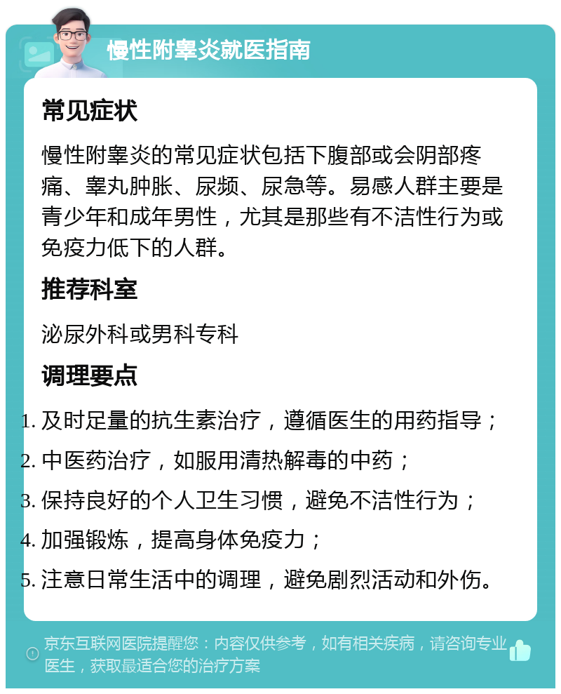 慢性附睾炎就医指南 常见症状 慢性附睾炎的常见症状包括下腹部或会阴部疼痛、睾丸肿胀、尿频、尿急等。易感人群主要是青少年和成年男性，尤其是那些有不洁性行为或免疫力低下的人群。 推荐科室 泌尿外科或男科专科 调理要点 及时足量的抗生素治疗，遵循医生的用药指导； 中医药治疗，如服用清热解毒的中药； 保持良好的个人卫生习惯，避免不洁性行为； 加强锻炼，提高身体免疫力； 注意日常生活中的调理，避免剧烈活动和外伤。