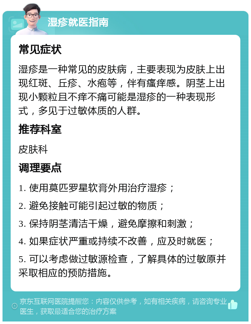 湿疹就医指南 常见症状 湿疹是一种常见的皮肤病，主要表现为皮肤上出现红斑、丘疹、水疱等，伴有瘙痒感。阴茎上出现小颗粒且不痒不痛可能是湿疹的一种表现形式，多见于过敏体质的人群。 推荐科室 皮肤科 调理要点 1. 使用莫匹罗星软膏外用治疗湿疹； 2. 避免接触可能引起过敏的物质； 3. 保持阴茎清洁干燥，避免摩擦和刺激； 4. 如果症状严重或持续不改善，应及时就医； 5. 可以考虑做过敏源检查，了解具体的过敏原并采取相应的预防措施。