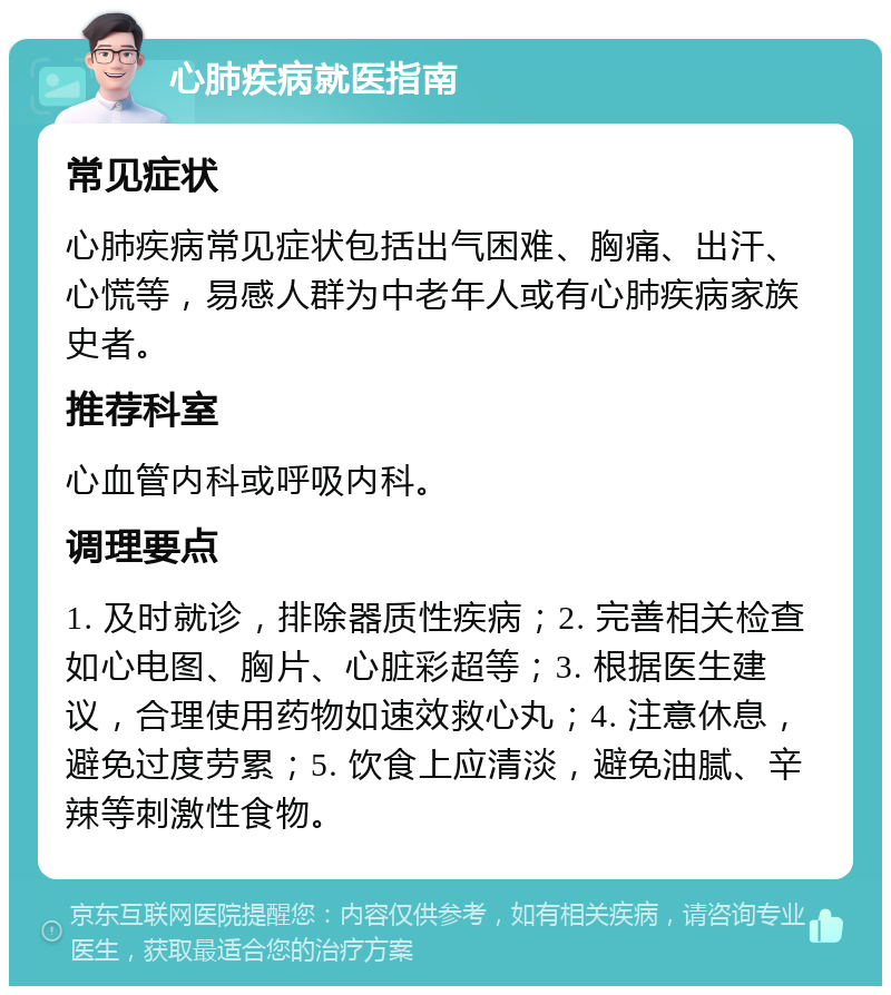 心肺疾病就医指南 常见症状 心肺疾病常见症状包括出气困难、胸痛、出汗、心慌等，易感人群为中老年人或有心肺疾病家族史者。 推荐科室 心血管内科或呼吸内科。 调理要点 1. 及时就诊，排除器质性疾病；2. 完善相关检查如心电图、胸片、心脏彩超等；3. 根据医生建议，合理使用药物如速效救心丸；4. 注意休息，避免过度劳累；5. 饮食上应清淡，避免油腻、辛辣等刺激性食物。