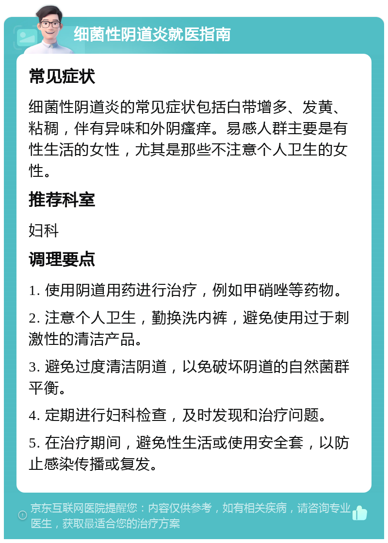 细菌性阴道炎就医指南 常见症状 细菌性阴道炎的常见症状包括白带增多、发黄、粘稠，伴有异味和外阴瘙痒。易感人群主要是有性生活的女性，尤其是那些不注意个人卫生的女性。 推荐科室 妇科 调理要点 1. 使用阴道用药进行治疗，例如甲硝唑等药物。 2. 注意个人卫生，勤换洗内裤，避免使用过于刺激性的清洁产品。 3. 避免过度清洁阴道，以免破坏阴道的自然菌群平衡。 4. 定期进行妇科检查，及时发现和治疗问题。 5. 在治疗期间，避免性生活或使用安全套，以防止感染传播或复发。