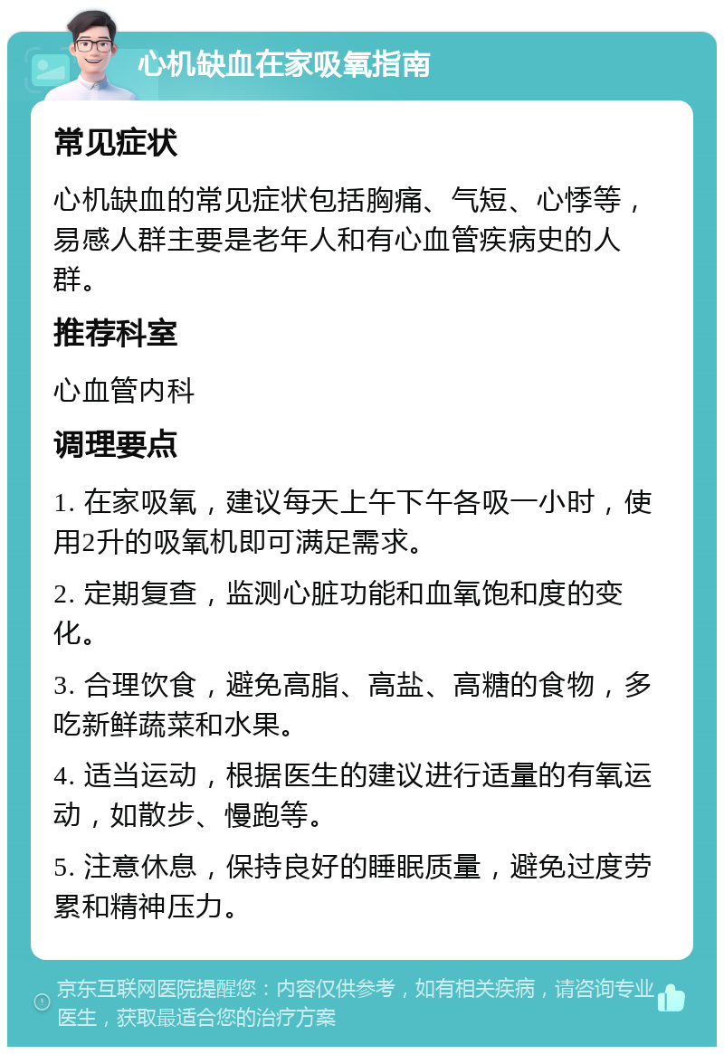 心机缺血在家吸氧指南 常见症状 心机缺血的常见症状包括胸痛、气短、心悸等，易感人群主要是老年人和有心血管疾病史的人群。 推荐科室 心血管内科 调理要点 1. 在家吸氧，建议每天上午下午各吸一小时，使用2升的吸氧机即可满足需求。 2. 定期复查，监测心脏功能和血氧饱和度的变化。 3. 合理饮食，避免高脂、高盐、高糖的食物，多吃新鲜蔬菜和水果。 4. 适当运动，根据医生的建议进行适量的有氧运动，如散步、慢跑等。 5. 注意休息，保持良好的睡眠质量，避免过度劳累和精神压力。