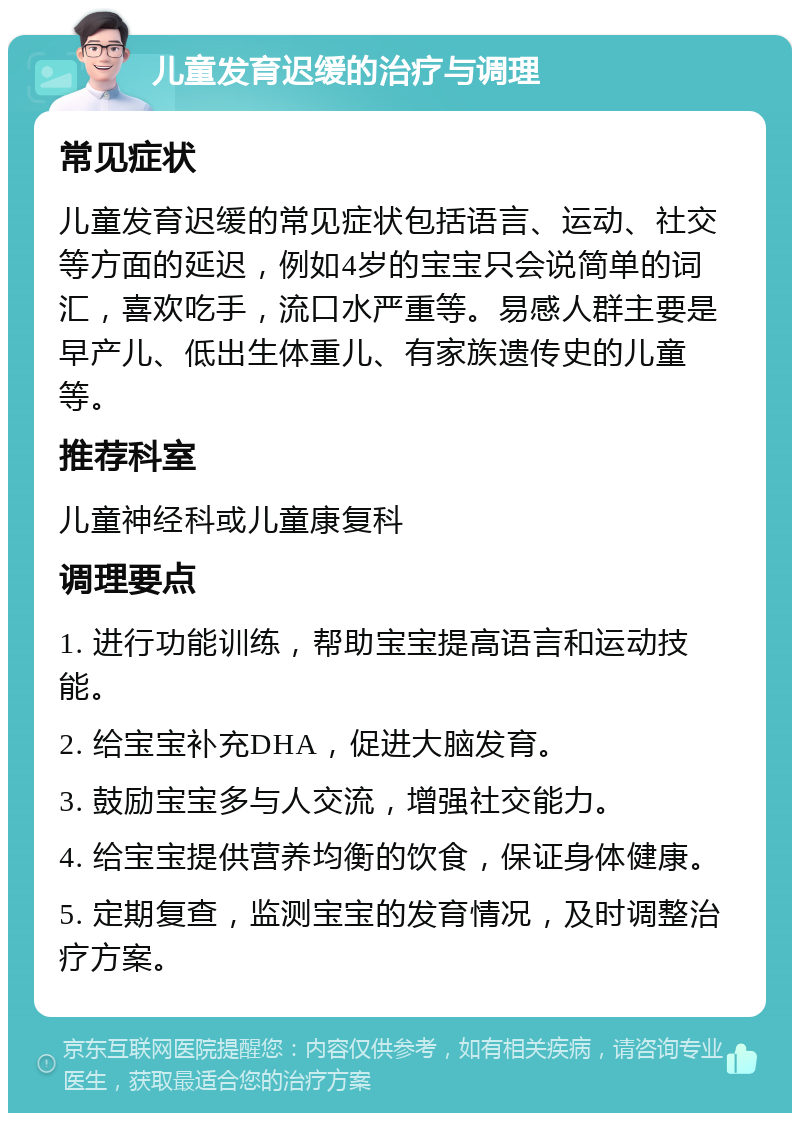 儿童发育迟缓的治疗与调理 常见症状 儿童发育迟缓的常见症状包括语言、运动、社交等方面的延迟，例如4岁的宝宝只会说简单的词汇，喜欢吃手，流口水严重等。易感人群主要是早产儿、低出生体重儿、有家族遗传史的儿童等。 推荐科室 儿童神经科或儿童康复科 调理要点 1. 进行功能训练，帮助宝宝提高语言和运动技能。 2. 给宝宝补充DHA，促进大脑发育。 3. 鼓励宝宝多与人交流，增强社交能力。 4. 给宝宝提供营养均衡的饮食，保证身体健康。 5. 定期复查，监测宝宝的发育情况，及时调整治疗方案。