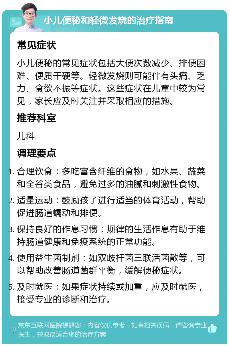 小儿便秘和轻微发烧的治疗指南 常见症状 小儿便秘的常见症状包括大便次数减少、排便困难、便质干硬等。轻微发烧则可能伴有头痛、乏力、食欲不振等症状。这些症状在儿童中较为常见，家长应及时关注并采取相应的措施。 推荐科室 儿科 调理要点 合理饮食：多吃富含纤维的食物，如水果、蔬菜和全谷类食品，避免过多的油腻和刺激性食物。 适量运动：鼓励孩子进行适当的体育活动，帮助促进肠道蠕动和排便。 保持良好的作息习惯：规律的生活作息有助于维持肠道健康和免疫系统的正常功能。 使用益生菌制剂：如双歧杆菌三联活菌散等，可以帮助改善肠道菌群平衡，缓解便秘症状。 及时就医：如果症状持续或加重，应及时就医，接受专业的诊断和治疗。