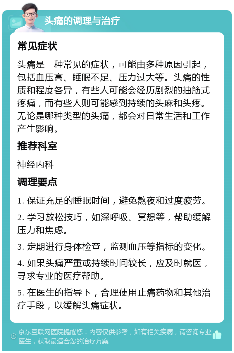 头痛的调理与治疗 常见症状 头痛是一种常见的症状，可能由多种原因引起，包括血压高、睡眠不足、压力过大等。头痛的性质和程度各异，有些人可能会经历剧烈的抽筋式疼痛，而有些人则可能感到持续的头麻和头疼。无论是哪种类型的头痛，都会对日常生活和工作产生影响。 推荐科室 神经内科 调理要点 1. 保证充足的睡眠时间，避免熬夜和过度疲劳。 2. 学习放松技巧，如深呼吸、冥想等，帮助缓解压力和焦虑。 3. 定期进行身体检查，监测血压等指标的变化。 4. 如果头痛严重或持续时间较长，应及时就医，寻求专业的医疗帮助。 5. 在医生的指导下，合理使用止痛药物和其他治疗手段，以缓解头痛症状。