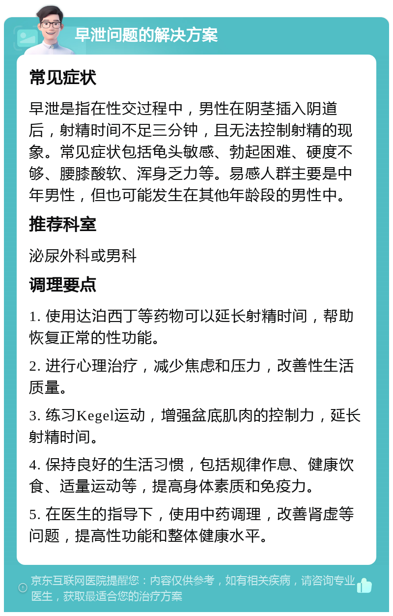 早泄问题的解决方案 常见症状 早泄是指在性交过程中，男性在阴茎插入阴道后，射精时间不足三分钟，且无法控制射精的现象。常见症状包括龟头敏感、勃起困难、硬度不够、腰膝酸软、浑身乏力等。易感人群主要是中年男性，但也可能发生在其他年龄段的男性中。 推荐科室 泌尿外科或男科 调理要点 1. 使用达泊西丁等药物可以延长射精时间，帮助恢复正常的性功能。 2. 进行心理治疗，减少焦虑和压力，改善性生活质量。 3. 练习Kegel运动，增强盆底肌肉的控制力，延长射精时间。 4. 保持良好的生活习惯，包括规律作息、健康饮食、适量运动等，提高身体素质和免疫力。 5. 在医生的指导下，使用中药调理，改善肾虚等问题，提高性功能和整体健康水平。