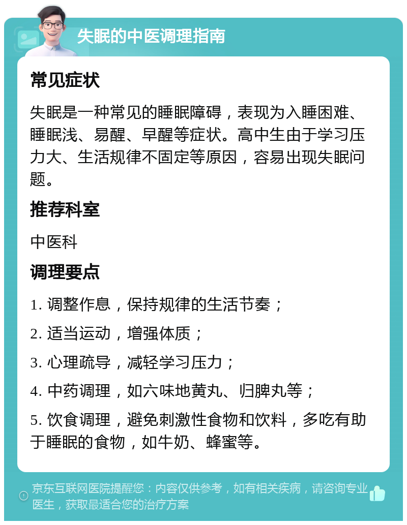 失眠的中医调理指南 常见症状 失眠是一种常见的睡眠障碍，表现为入睡困难、睡眠浅、易醒、早醒等症状。高中生由于学习压力大、生活规律不固定等原因，容易出现失眠问题。 推荐科室 中医科 调理要点 1. 调整作息，保持规律的生活节奏； 2. 适当运动，增强体质； 3. 心理疏导，减轻学习压力； 4. 中药调理，如六味地黄丸、归脾丸等； 5. 饮食调理，避免刺激性食物和饮料，多吃有助于睡眠的食物，如牛奶、蜂蜜等。