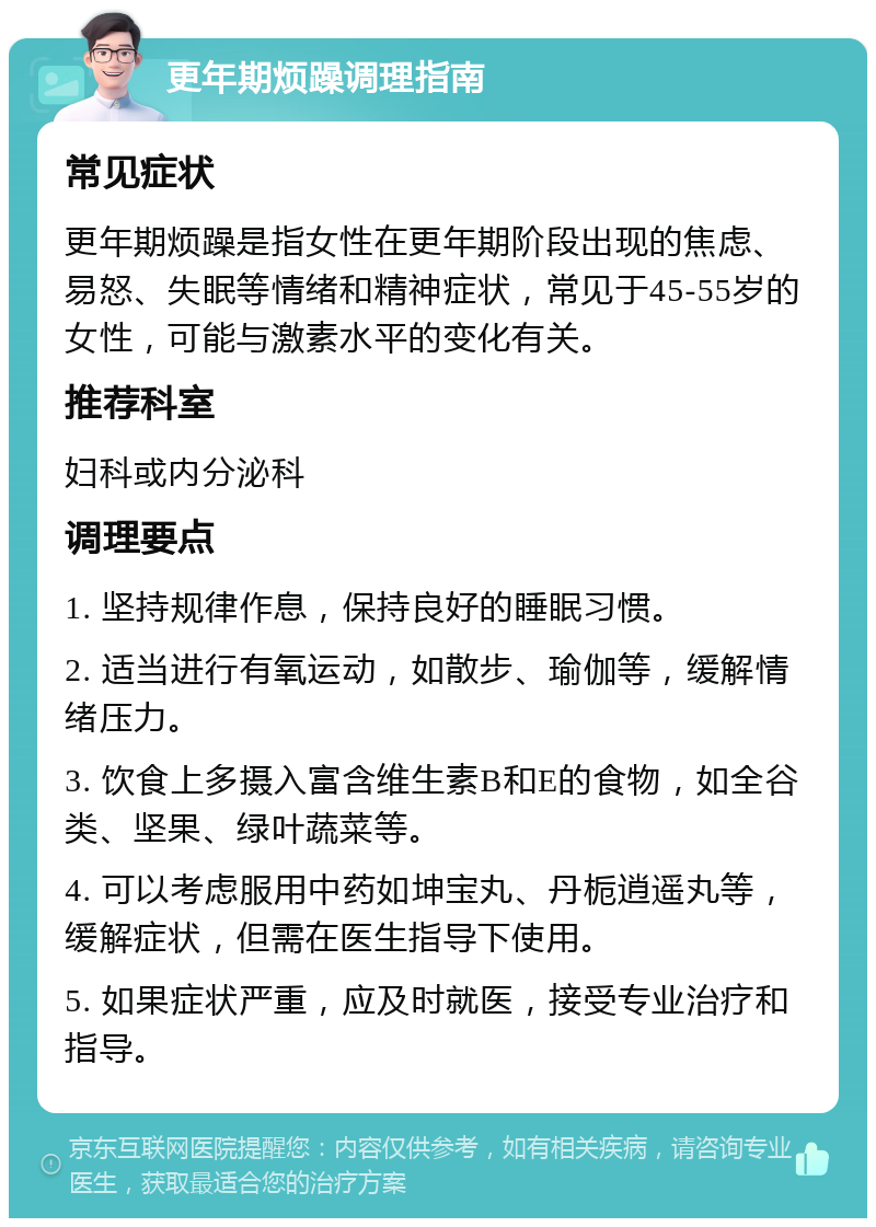 更年期烦躁调理指南 常见症状 更年期烦躁是指女性在更年期阶段出现的焦虑、易怒、失眠等情绪和精神症状，常见于45-55岁的女性，可能与激素水平的变化有关。 推荐科室 妇科或内分泌科 调理要点 1. 坚持规律作息，保持良好的睡眠习惯。 2. 适当进行有氧运动，如散步、瑜伽等，缓解情绪压力。 3. 饮食上多摄入富含维生素B和E的食物，如全谷类、坚果、绿叶蔬菜等。 4. 可以考虑服用中药如坤宝丸、丹栀逍遥丸等，缓解症状，但需在医生指导下使用。 5. 如果症状严重，应及时就医，接受专业治疗和指导。