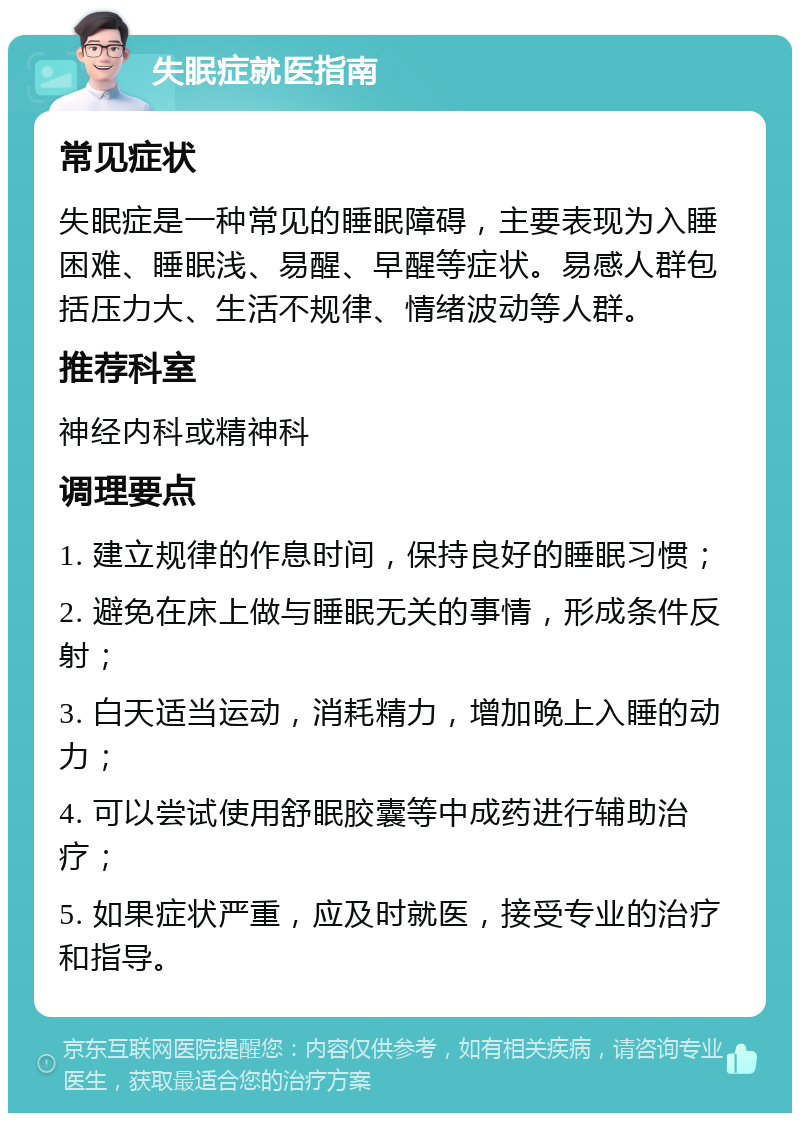 失眠症就医指南 常见症状 失眠症是一种常见的睡眠障碍，主要表现为入睡困难、睡眠浅、易醒、早醒等症状。易感人群包括压力大、生活不规律、情绪波动等人群。 推荐科室 神经内科或精神科 调理要点 1. 建立规律的作息时间，保持良好的睡眠习惯； 2. 避免在床上做与睡眠无关的事情，形成条件反射； 3. 白天适当运动，消耗精力，增加晚上入睡的动力； 4. 可以尝试使用舒眠胶囊等中成药进行辅助治疗； 5. 如果症状严重，应及时就医，接受专业的治疗和指导。