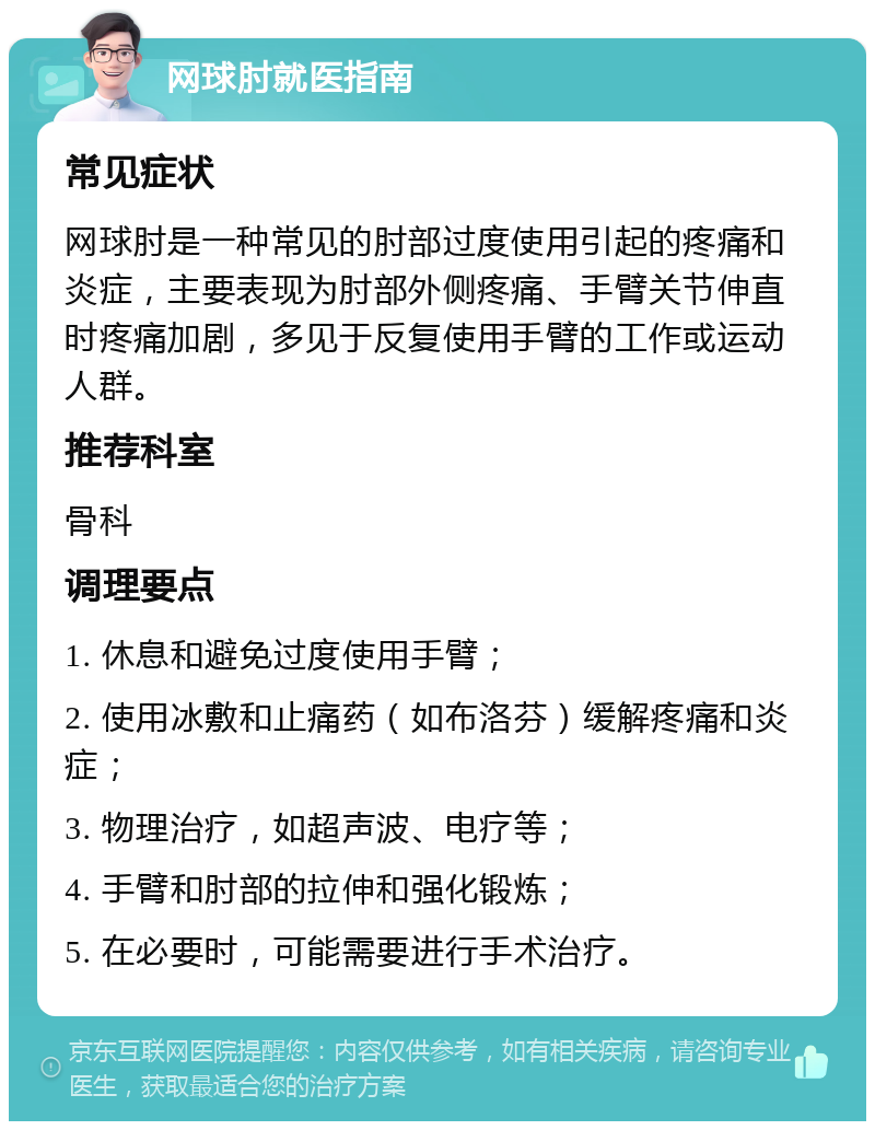 网球肘就医指南 常见症状 网球肘是一种常见的肘部过度使用引起的疼痛和炎症，主要表现为肘部外侧疼痛、手臂关节伸直时疼痛加剧，多见于反复使用手臂的工作或运动人群。 推荐科室 骨科 调理要点 1. 休息和避免过度使用手臂； 2. 使用冰敷和止痛药（如布洛芬）缓解疼痛和炎症； 3. 物理治疗，如超声波、电疗等； 4. 手臂和肘部的拉伸和强化锻炼； 5. 在必要时，可能需要进行手术治疗。