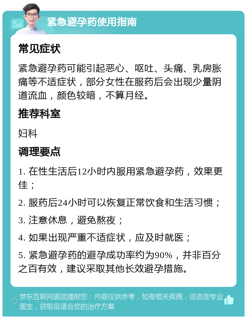 紧急避孕药使用指南 常见症状 紧急避孕药可能引起恶心、呕吐、头痛、乳房胀痛等不适症状，部分女性在服药后会出现少量阴道流血，颜色较暗，不算月经。 推荐科室 妇科 调理要点 1. 在性生活后12小时内服用紧急避孕药，效果更佳； 2. 服药后24小时可以恢复正常饮食和生活习惯； 3. 注意休息，避免熬夜； 4. 如果出现严重不适症状，应及时就医； 5. 紧急避孕药的避孕成功率约为90%，并非百分之百有效，建议采取其他长效避孕措施。