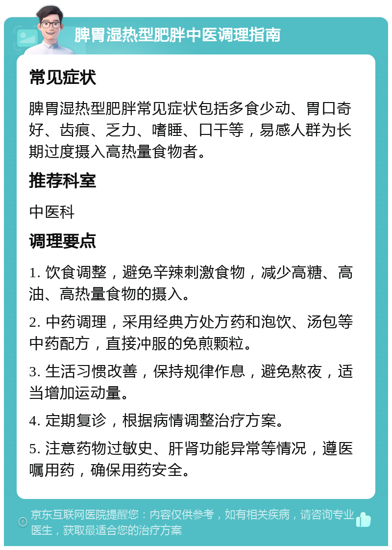 脾胃湿热型肥胖中医调理指南 常见症状 脾胃湿热型肥胖常见症状包括多食少动、胃口奇好、齿痕、乏力、嗜睡、口干等，易感人群为长期过度摄入高热量食物者。 推荐科室 中医科 调理要点 1. 饮食调整，避免辛辣刺激食物，减少高糖、高油、高热量食物的摄入。 2. 中药调理，采用经典方处方药和泡饮、汤包等中药配方，直接冲服的免煎颗粒。 3. 生活习惯改善，保持规律作息，避免熬夜，适当增加运动量。 4. 定期复诊，根据病情调整治疗方案。 5. 注意药物过敏史、肝肾功能异常等情况，遵医嘱用药，确保用药安全。