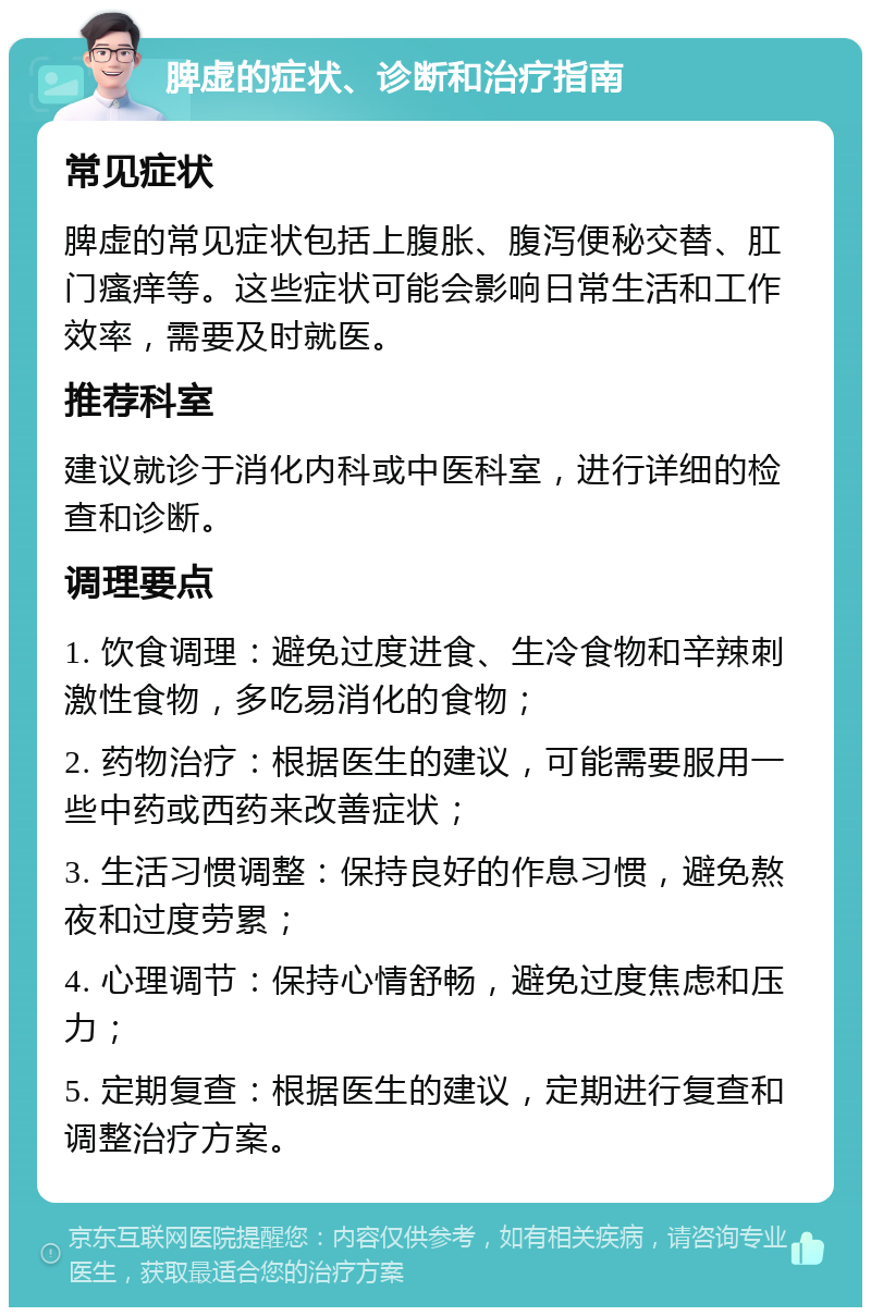 脾虚的症状、诊断和治疗指南 常见症状 脾虚的常见症状包括上腹胀、腹泻便秘交替、肛门瘙痒等。这些症状可能会影响日常生活和工作效率，需要及时就医。 推荐科室 建议就诊于消化内科或中医科室，进行详细的检查和诊断。 调理要点 1. 饮食调理：避免过度进食、生冷食物和辛辣刺激性食物，多吃易消化的食物； 2. 药物治疗：根据医生的建议，可能需要服用一些中药或西药来改善症状； 3. 生活习惯调整：保持良好的作息习惯，避免熬夜和过度劳累； 4. 心理调节：保持心情舒畅，避免过度焦虑和压力； 5. 定期复查：根据医生的建议，定期进行复查和调整治疗方案。