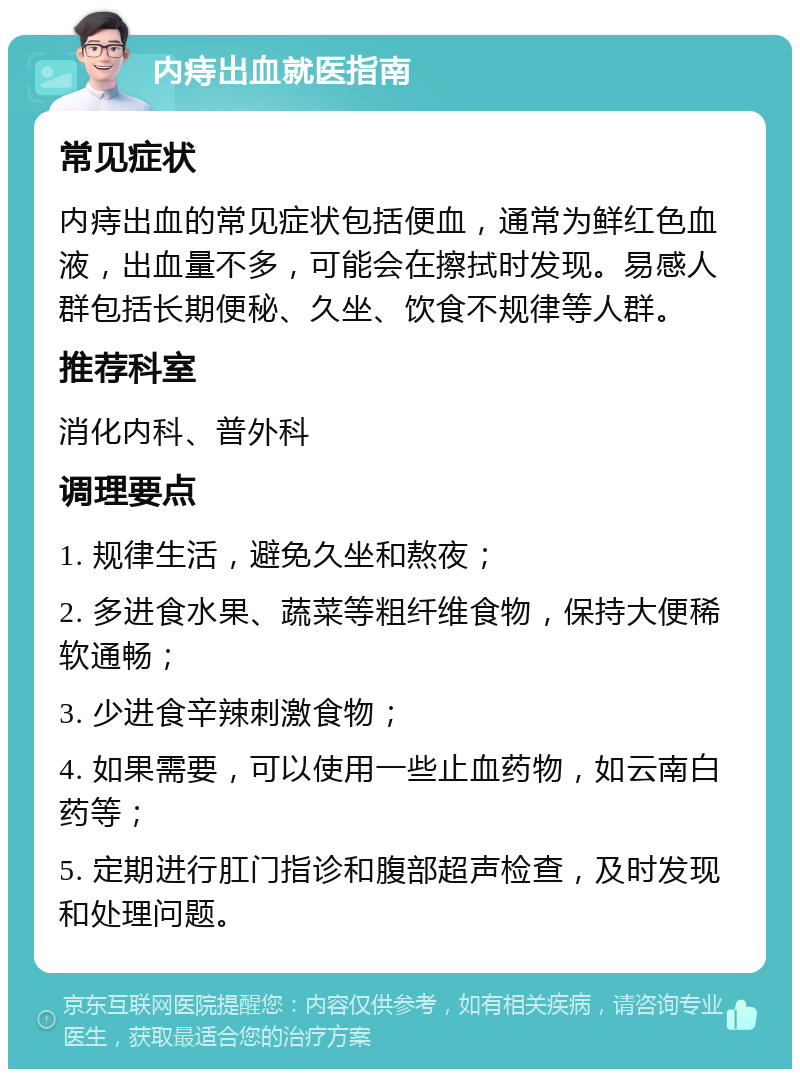 内痔出血就医指南 常见症状 内痔出血的常见症状包括便血，通常为鲜红色血液，出血量不多，可能会在擦拭时发现。易感人群包括长期便秘、久坐、饮食不规律等人群。 推荐科室 消化内科、普外科 调理要点 1. 规律生活，避免久坐和熬夜； 2. 多进食水果、蔬菜等粗纤维食物，保持大便稀软通畅； 3. 少进食辛辣刺激食物； 4. 如果需要，可以使用一些止血药物，如云南白药等； 5. 定期进行肛门指诊和腹部超声检查，及时发现和处理问题。