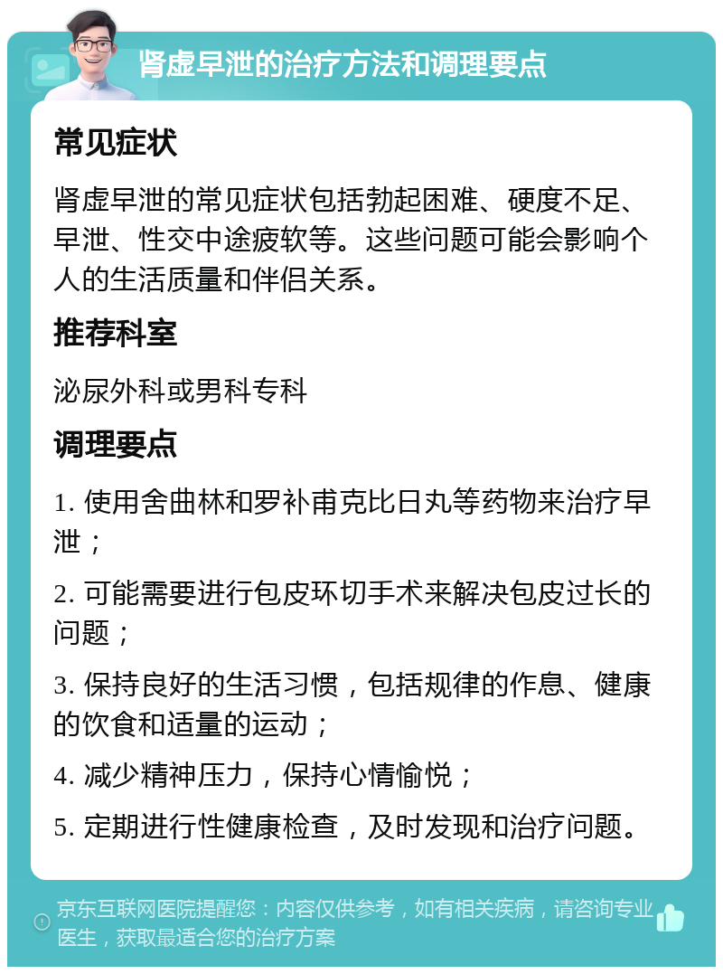 肾虚早泄的治疗方法和调理要点 常见症状 肾虚早泄的常见症状包括勃起困难、硬度不足、早泄、性交中途疲软等。这些问题可能会影响个人的生活质量和伴侣关系。 推荐科室 泌尿外科或男科专科 调理要点 1. 使用舍曲林和罗补甫克比日丸等药物来治疗早泄； 2. 可能需要进行包皮环切手术来解决包皮过长的问题； 3. 保持良好的生活习惯，包括规律的作息、健康的饮食和适量的运动； 4. 减少精神压力，保持心情愉悦； 5. 定期进行性健康检查，及时发现和治疗问题。