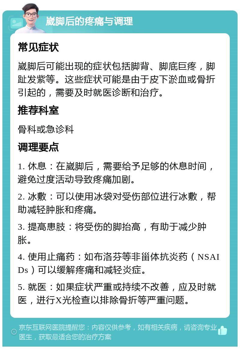 崴脚后的疼痛与调理 常见症状 崴脚后可能出现的症状包括脚背、脚底巨疼，脚趾发紫等。这些症状可能是由于皮下淤血或骨折引起的，需要及时就医诊断和治疗。 推荐科室 骨科或急诊科 调理要点 1. 休息：在崴脚后，需要给予足够的休息时间，避免过度活动导致疼痛加剧。 2. 冰敷：可以使用冰袋对受伤部位进行冰敷，帮助减轻肿胀和疼痛。 3. 提高患肢：将受伤的脚抬高，有助于减少肿胀。 4. 使用止痛药：如布洛芬等非甾体抗炎药（NSAIDs）可以缓解疼痛和减轻炎症。 5. 就医：如果症状严重或持续不改善，应及时就医，进行X光检查以排除骨折等严重问题。