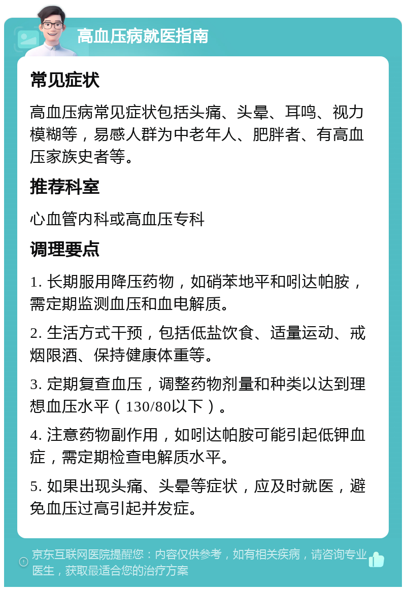 高血压病就医指南 常见症状 高血压病常见症状包括头痛、头晕、耳鸣、视力模糊等，易感人群为中老年人、肥胖者、有高血压家族史者等。 推荐科室 心血管内科或高血压专科 调理要点 1. 长期服用降压药物，如硝苯地平和吲达帕胺，需定期监测血压和血电解质。 2. 生活方式干预，包括低盐饮食、适量运动、戒烟限酒、保持健康体重等。 3. 定期复查血压，调整药物剂量和种类以达到理想血压水平（130/80以下）。 4. 注意药物副作用，如吲达帕胺可能引起低钾血症，需定期检查电解质水平。 5. 如果出现头痛、头晕等症状，应及时就医，避免血压过高引起并发症。