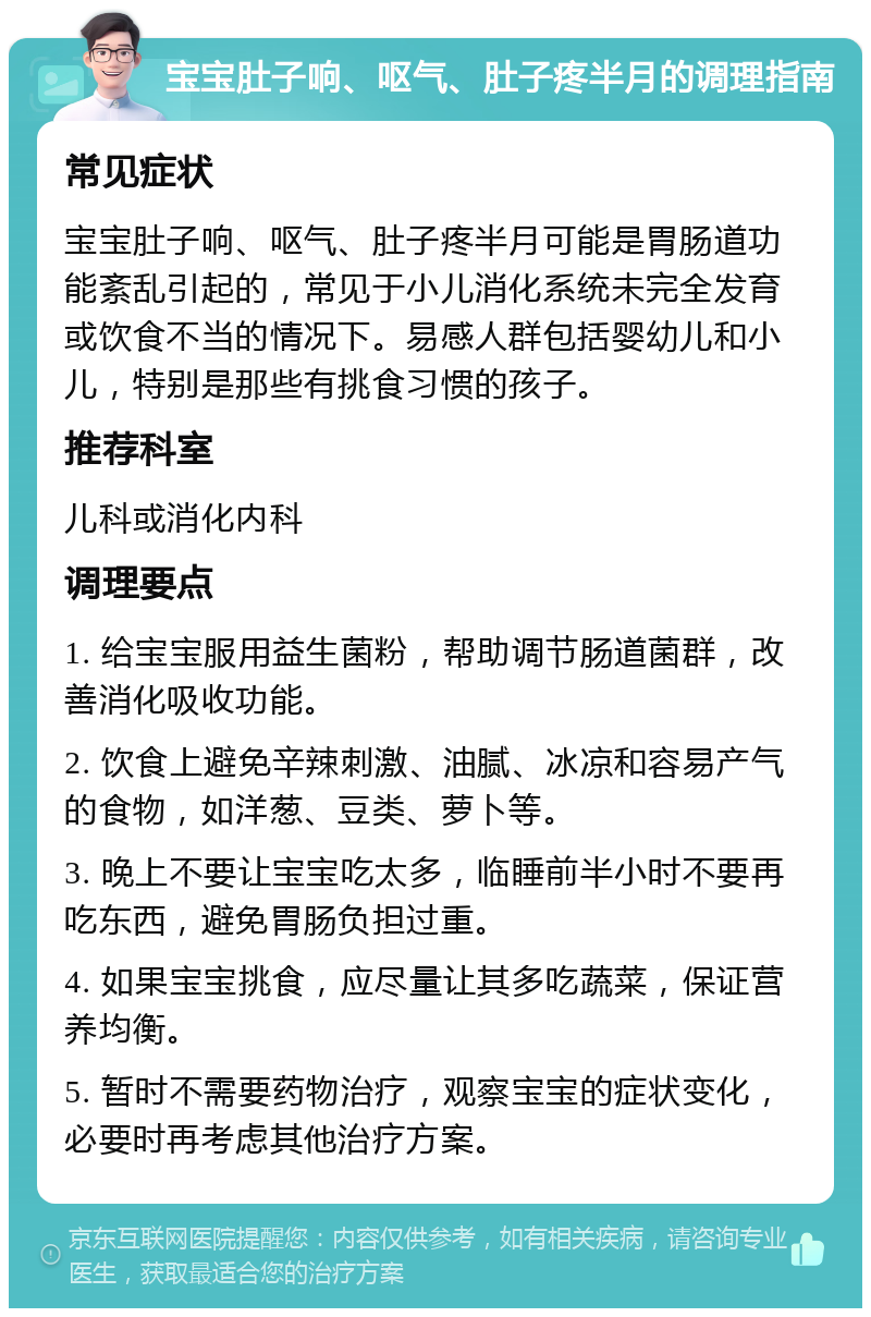 宝宝肚子响、呕气、肚子疼半月的调理指南 常见症状 宝宝肚子响、呕气、肚子疼半月可能是胃肠道功能紊乱引起的，常见于小儿消化系统未完全发育或饮食不当的情况下。易感人群包括婴幼儿和小儿，特别是那些有挑食习惯的孩子。 推荐科室 儿科或消化内科 调理要点 1. 给宝宝服用益生菌粉，帮助调节肠道菌群，改善消化吸收功能。 2. 饮食上避免辛辣刺激、油腻、冰凉和容易产气的食物，如洋葱、豆类、萝卜等。 3. 晚上不要让宝宝吃太多，临睡前半小时不要再吃东西，避免胃肠负担过重。 4. 如果宝宝挑食，应尽量让其多吃蔬菜，保证营养均衡。 5. 暂时不需要药物治疗，观察宝宝的症状变化，必要时再考虑其他治疗方案。