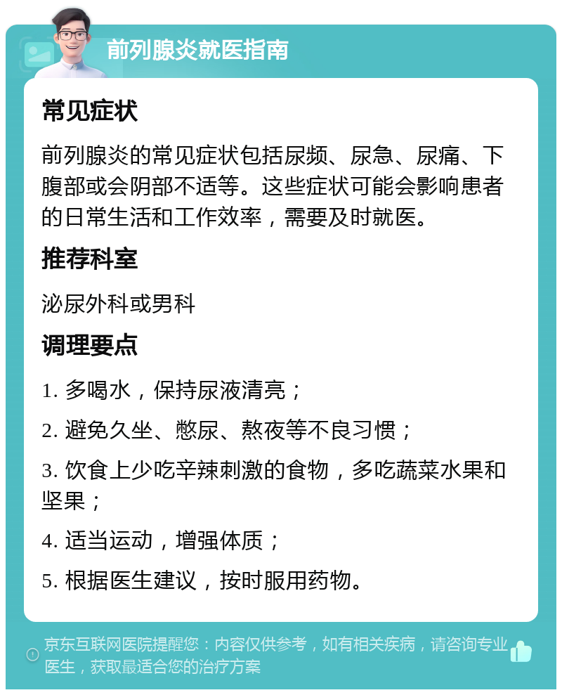 前列腺炎就医指南 常见症状 前列腺炎的常见症状包括尿频、尿急、尿痛、下腹部或会阴部不适等。这些症状可能会影响患者的日常生活和工作效率，需要及时就医。 推荐科室 泌尿外科或男科 调理要点 1. 多喝水，保持尿液清亮； 2. 避免久坐、憋尿、熬夜等不良习惯； 3. 饮食上少吃辛辣刺激的食物，多吃蔬菜水果和坚果； 4. 适当运动，增强体质； 5. 根据医生建议，按时服用药物。