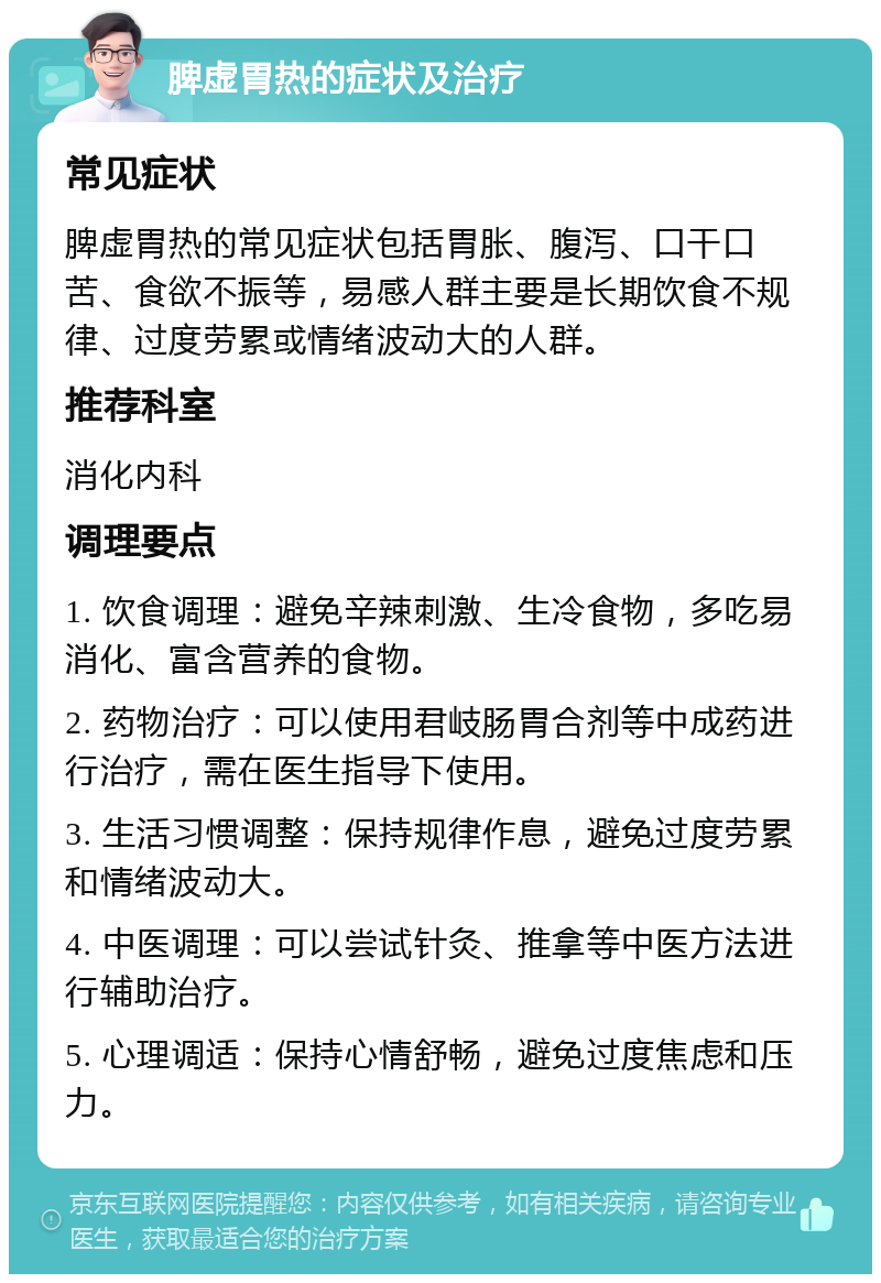 脾虚胃热的症状及治疗 常见症状 脾虚胃热的常见症状包括胃胀、腹泻、口干口苦、食欲不振等，易感人群主要是长期饮食不规律、过度劳累或情绪波动大的人群。 推荐科室 消化内科 调理要点 1. 饮食调理：避免辛辣刺激、生冷食物，多吃易消化、富含营养的食物。 2. 药物治疗：可以使用君岐肠胃合剂等中成药进行治疗，需在医生指导下使用。 3. 生活习惯调整：保持规律作息，避免过度劳累和情绪波动大。 4. 中医调理：可以尝试针灸、推拿等中医方法进行辅助治疗。 5. 心理调适：保持心情舒畅，避免过度焦虑和压力。